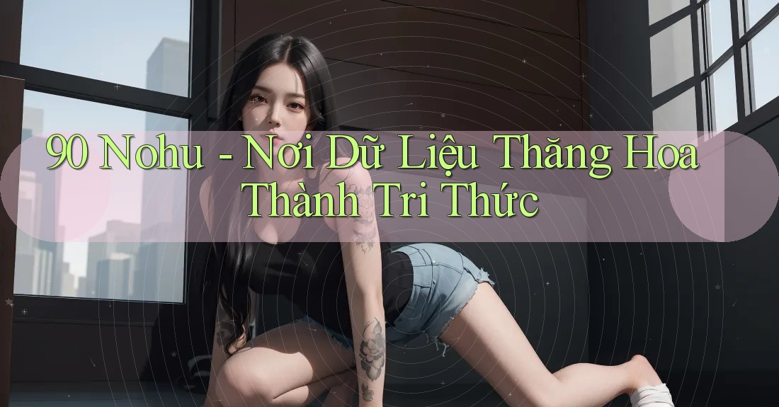 90 Nohu - Nơi Dữ Liệu Thăng Hoa Thành Tri Thức