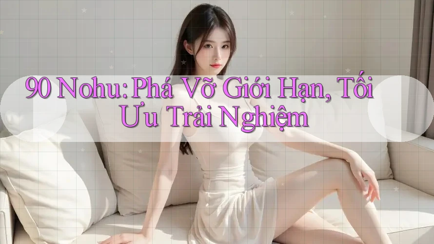 90 Nohu: Phá Vỡ Giới Hạn, Tối Ưu Trải Nghiệm
