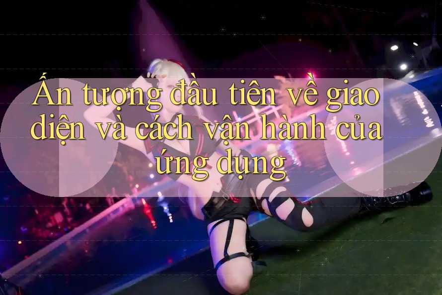Ấn tượng đầu tiên về giao diện và cách vận hành của ứng dụng Ấn tượng đầu tiên về giao diện và cách vận hành của ứng dụng