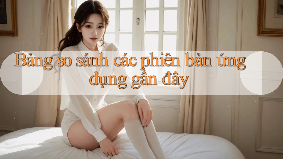 Bảng so sánh các phiên bản ứng dụng gần đây Bảng so sánh các phiên bản ứng dụng gần đây