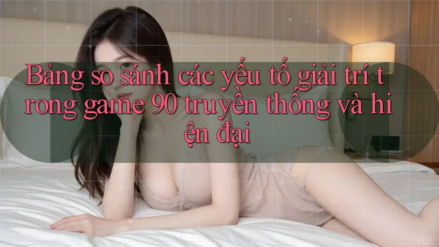Bảng so sánh các yếu tố giải trí trong game 90 truyền thống và hiện đại Bảng so sánh các yếu tố giải trí trong game 90 truyền thống và hiện đại
