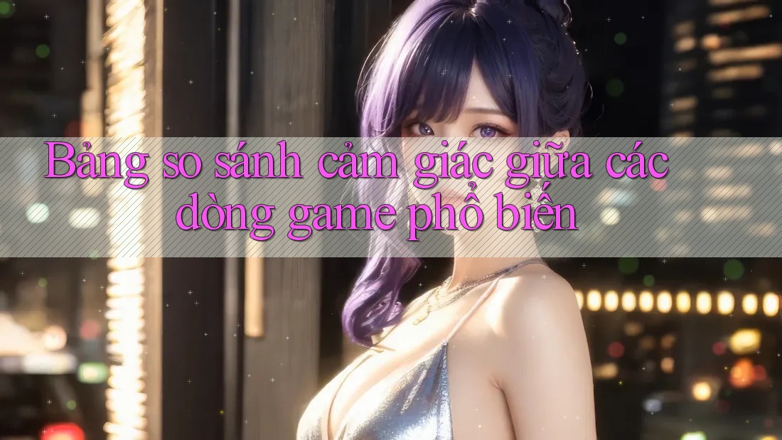 Bảng so sánh cảm giác giữa các dòng game phổ biến