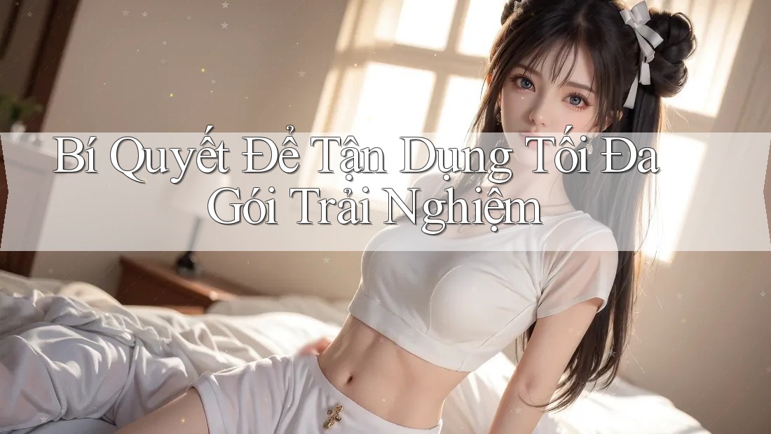 Bí Quyết Để Tận Dụng Tối Đa Gói Trải Nghiệm