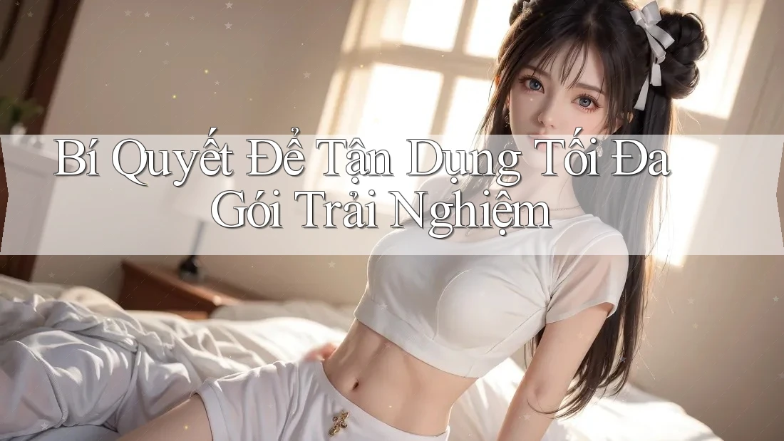 Bí Quyết Để Tận Dụng Tối Đa Gói Trải Nghiệm
