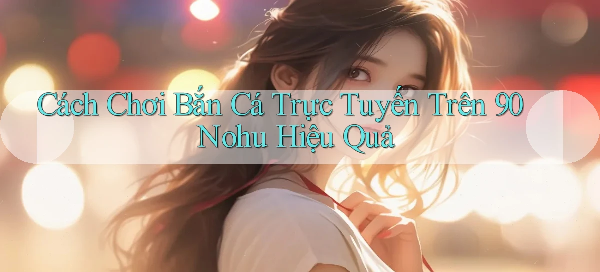 cách chơi bắn cá trực tuyến trên 90 nohu hiệu quả