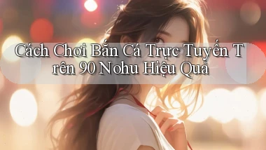 cách chơi bắn cá trực tuyến trên 90 nohu hiệu quả