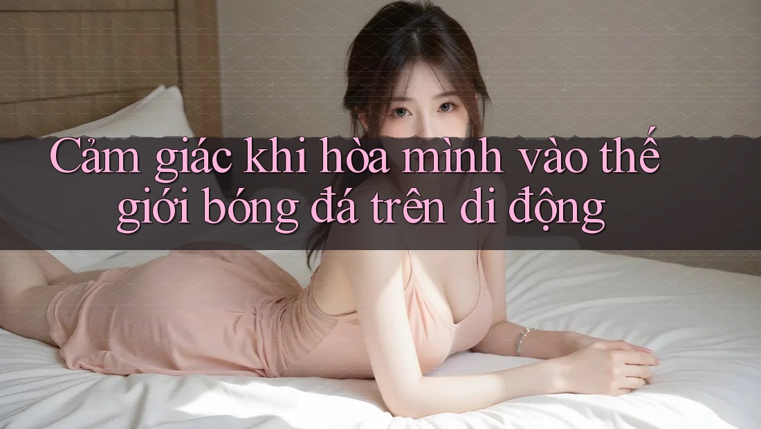 Cảm giác khi hòa mình vào thế giới bóng đá trên di động Cảm giác khi hòa mình vào thế giới bóng đá trên di động