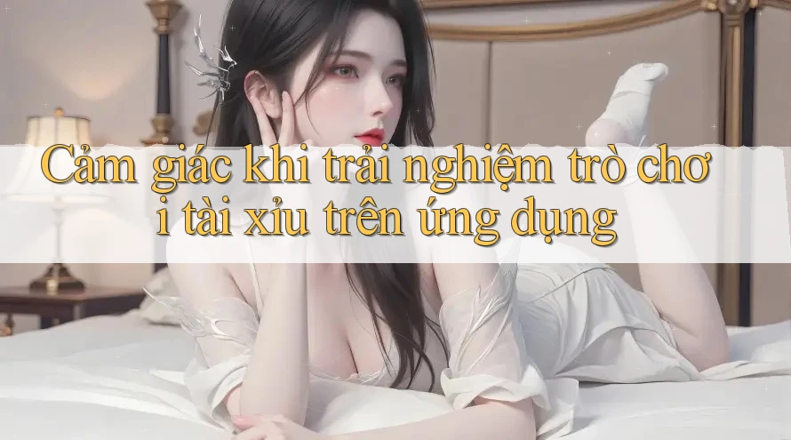 Cảm giác khi trải nghiệm trò chơi tài xỉu trên ứng dụng Cảm giác khi trải nghiệm trò chơi tài xỉu trên ứng dụng