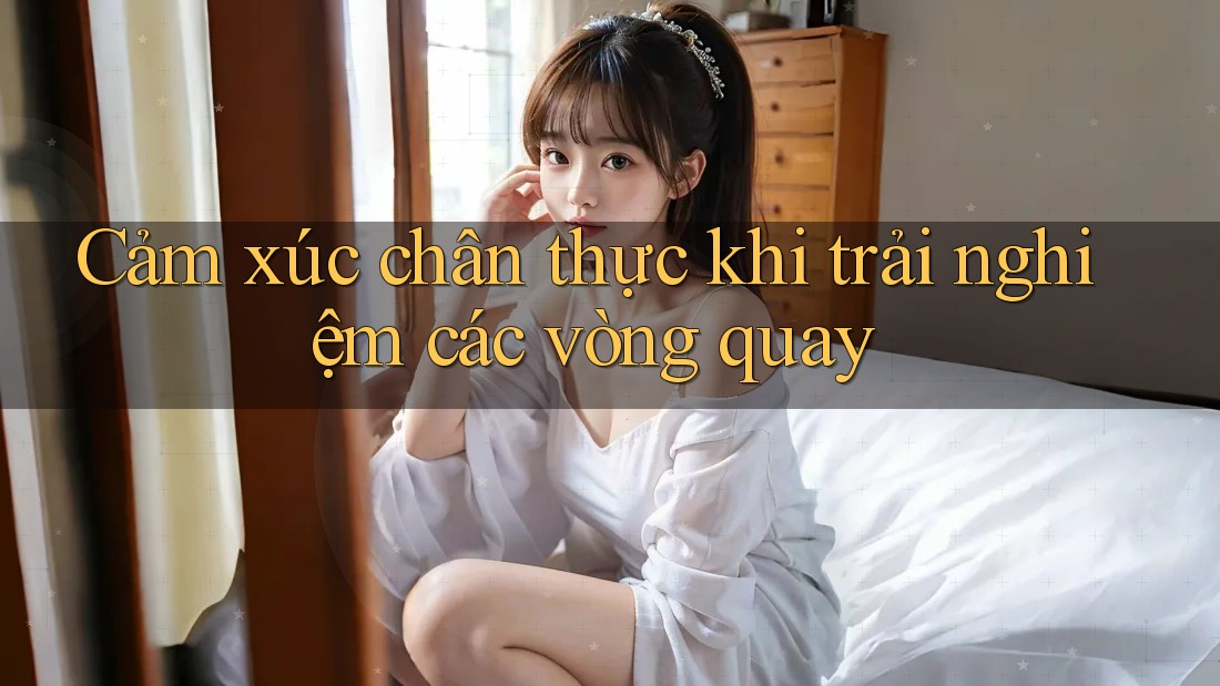 Cảm xúc chân thực khi trải nghiệm các vòng quay Cảm xúc chân thực khi trải nghiệm các vòng quay
