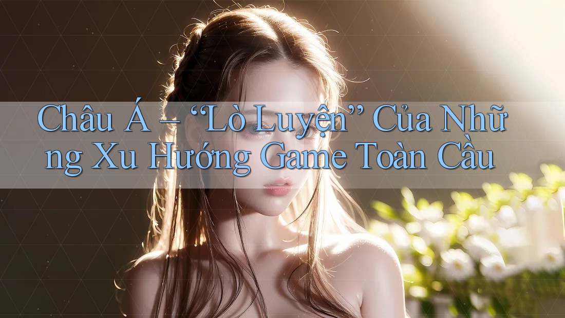 Châu Á – “Lò Luyện” Của Những Xu Hướng Game Toàn Cầu