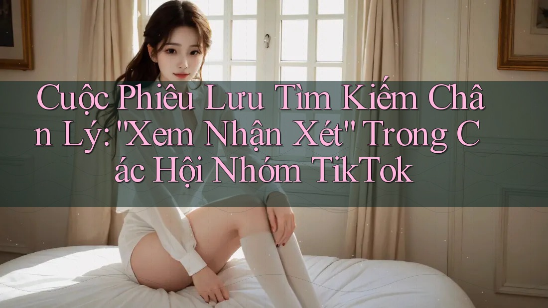 Cuộc Phiêu Lưu Tìm Kiếm Chân Lý: “Xem Nhận Xét” Trong Các Hội Nhóm TikTok