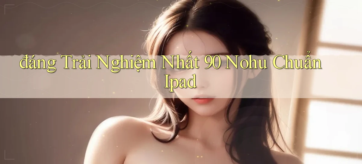 đáng trải nghiệm nhất 90 nohu chuẩn ipad