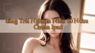 đáng trải nghiệm nhất 90 nohu chuẩn ipad