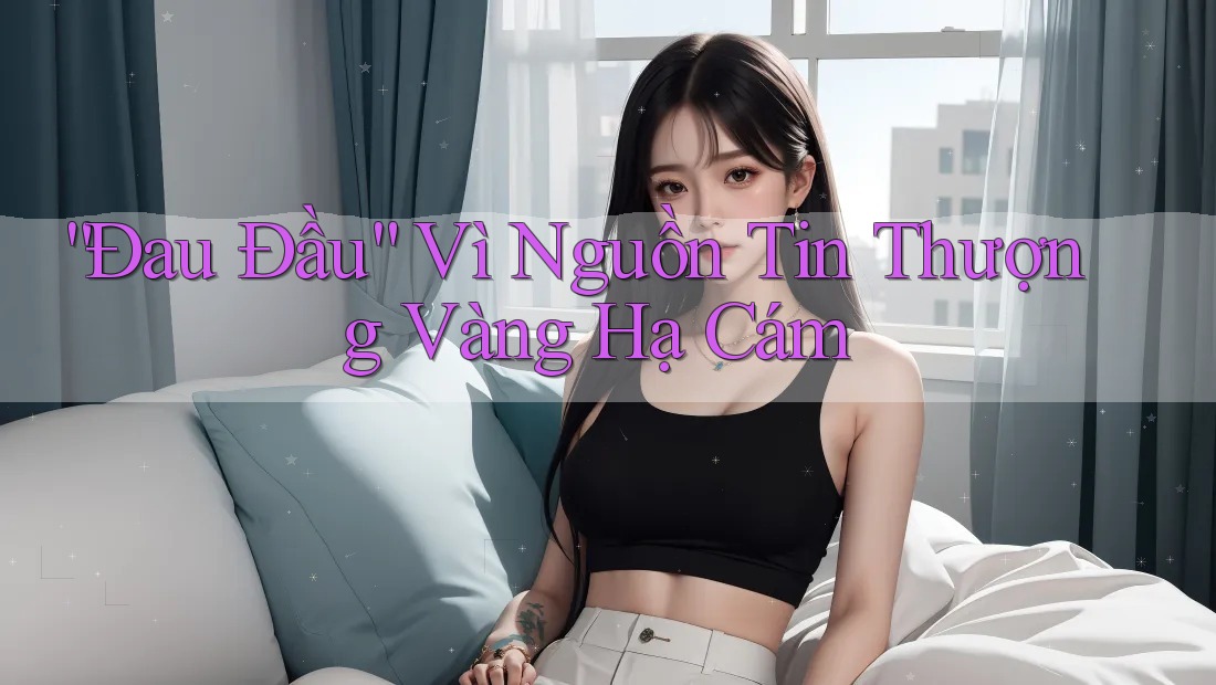 “Đau Đầu” Vì Nguồn Tin Thượng Vàng Hạ Cám