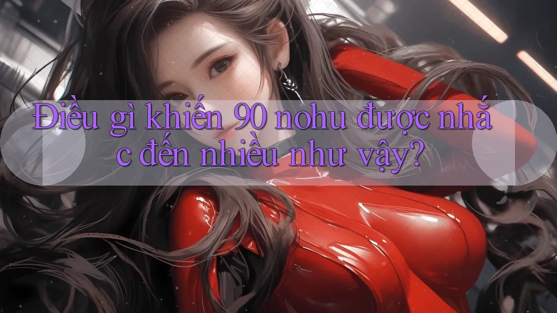 Điều gì khiến 90 nohu được nhắc đến nhiều như vậy? Điều gì khiến 90 nohu được nhắc đến nhiều như vậy?