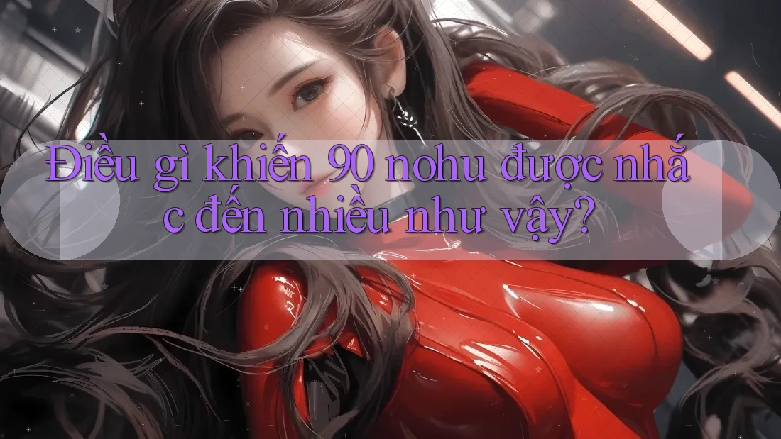 Điều gì khiến 90 nohu được nhắc đến nhiều như vậy? Điều gì khiến 90 nohu được nhắc đến nhiều như vậy?
