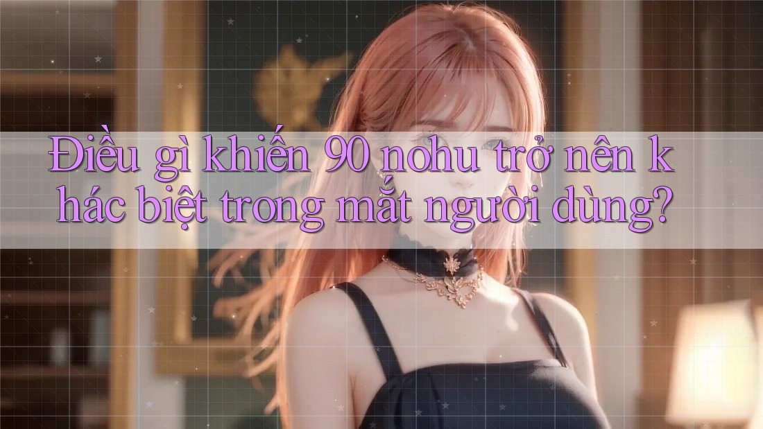 Điều gì khiến 90 nohu trở nên khác biệt trong mắt người dùng?