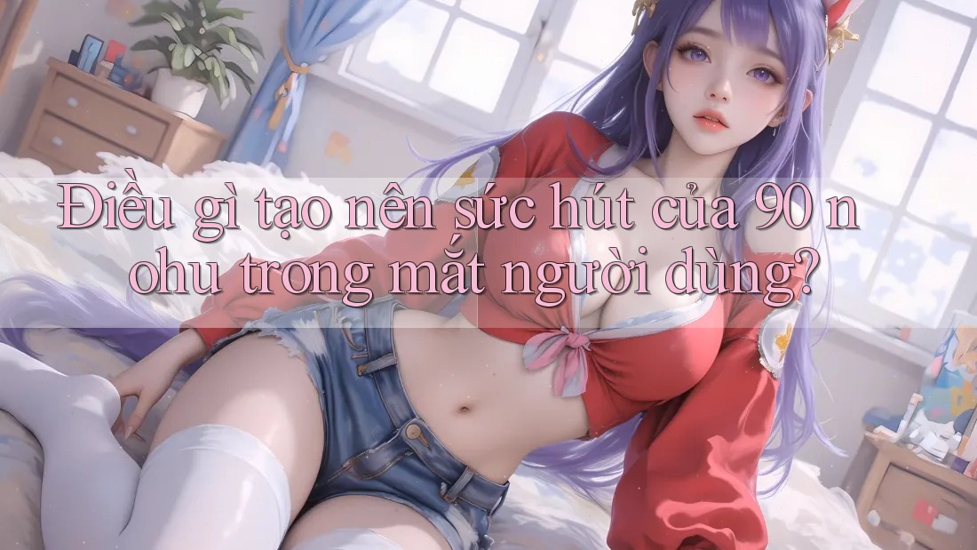 Điều gì tạo nên sức hút của 90 nohu trong mắt người dùng?