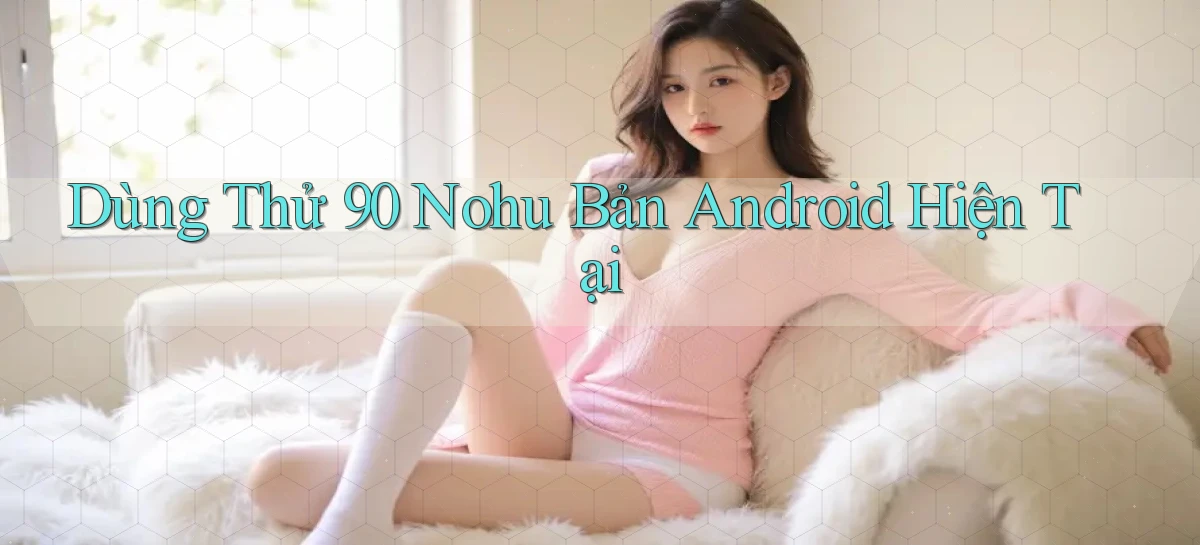dùng thử 90 nohu bản android hiện tại