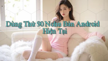 dùng thử 90 nohu bản android hiện tại