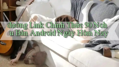 đường link chính thức 90 nohu bản android ngày hôm nay