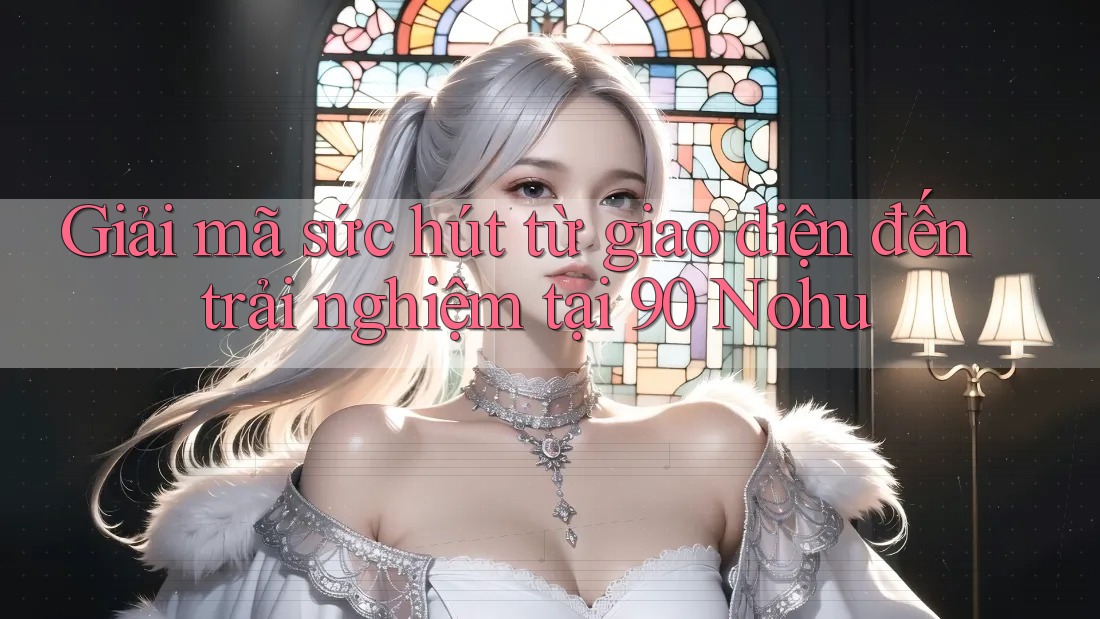 Giải mã sức hút từ giao diện đến trải nghiệm tại 90 Nohu