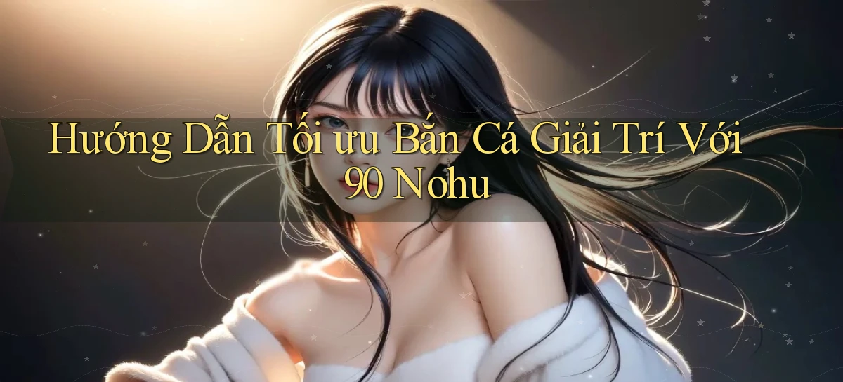 hướng dẫn tối ưu bắn cá giải trí với 90 nohu