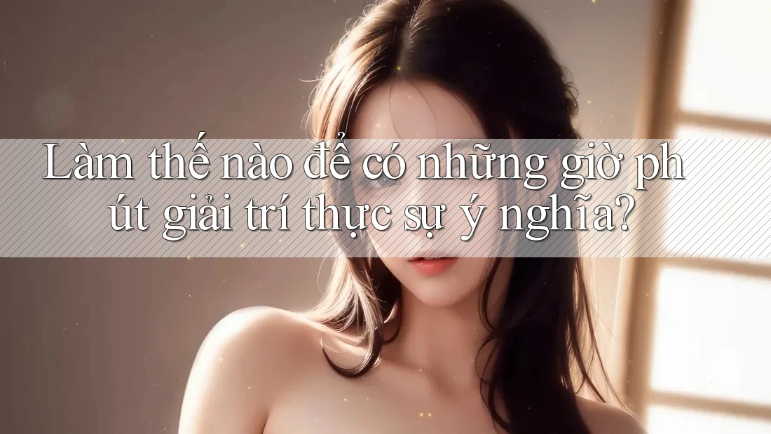 Làm thế nào để có những giờ phút giải trí thực sự ý nghĩa?