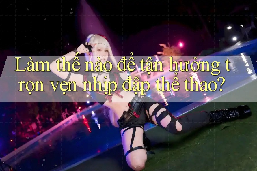 Làm thế nào để tận hưởng trọn vẹn nhịp đập thể thao?