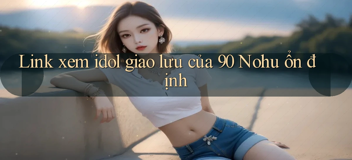 link xem idol giao lưu của 90 nohu ổn định