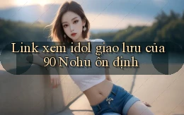 link xem idol giao lưu của 90 nohu ổn định