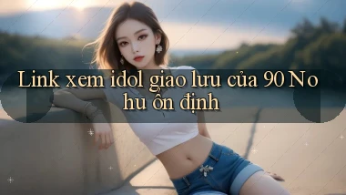 link xem idol giao lưu của 90 nohu ổn định