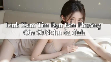 link xem tìm bạn bốn phương của 90 nohu ổn định