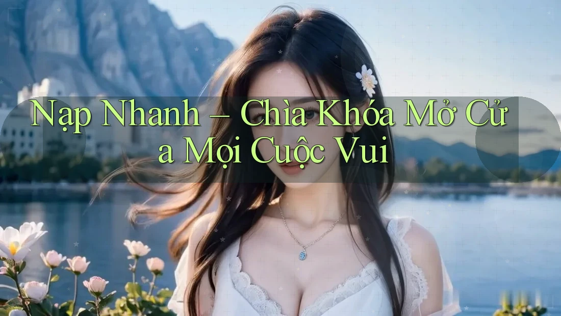 Nạp Nhanh – Chìa Khóa Mở Cửa Mọi Cuộc Vui Nạp Nhanh – Chìa Khóa Mở Cửa Mọi Cuộc Vui