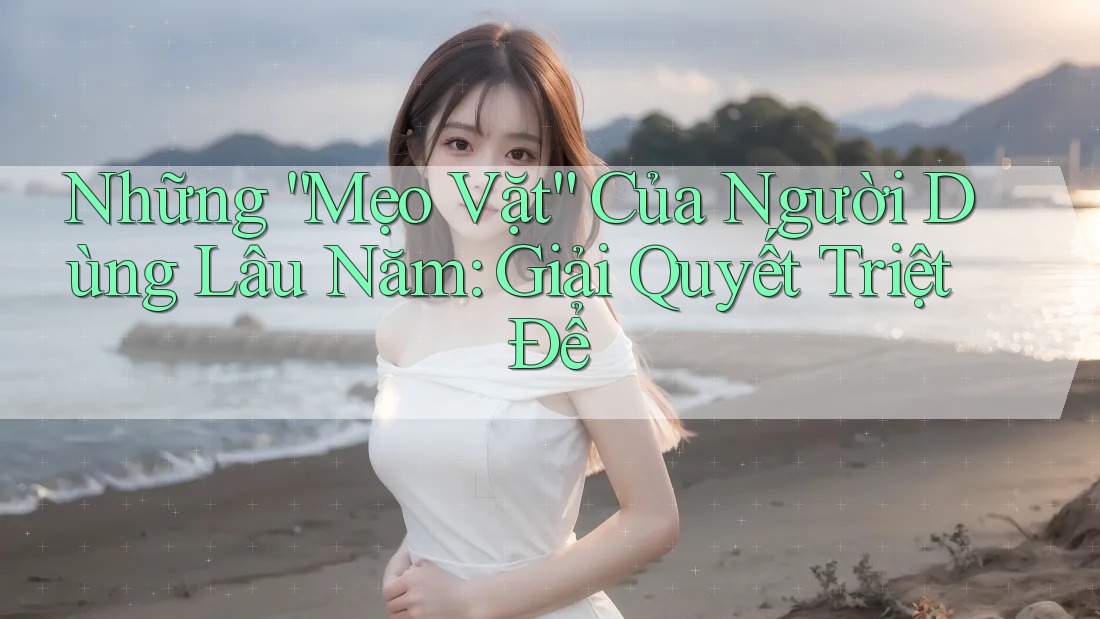 Những “Mẹo Vặt” Của Người Dùng Lâu Năm: Giải Quyết Triệt Để