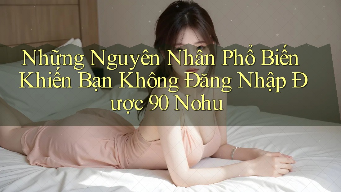 Những Nguyên Nhân Phổ Biến Khiến Bạn Không Đăng Nhập Được 90 Nohu Những Nguyên Nhân Phổ Biến Khiến Bạn Không Đăng Nhập Được 90 Nohu