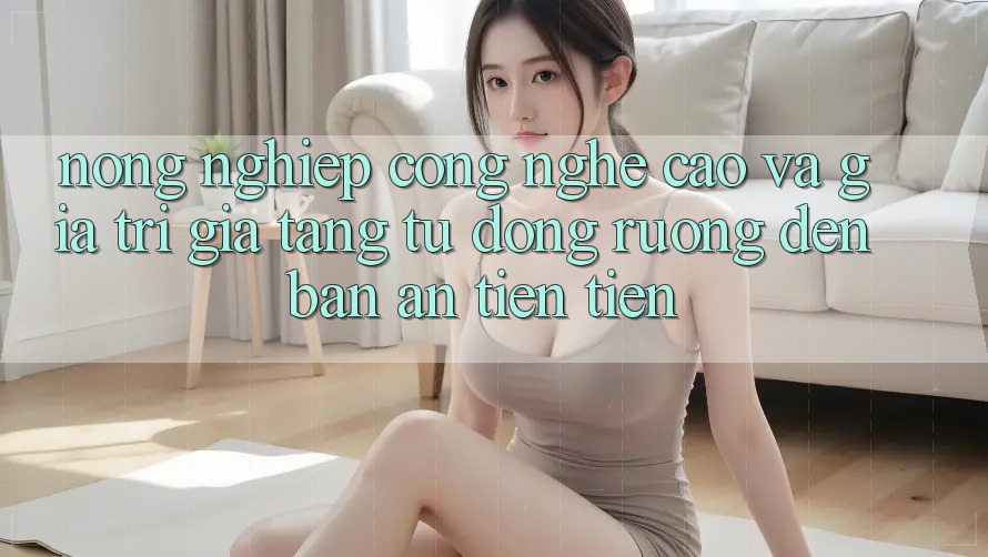 Nông nghiệp Công nghệ cao và Giá trị gia tăng: Từ Đồng Ruộng Đến Bàn Ăn tiên tiến