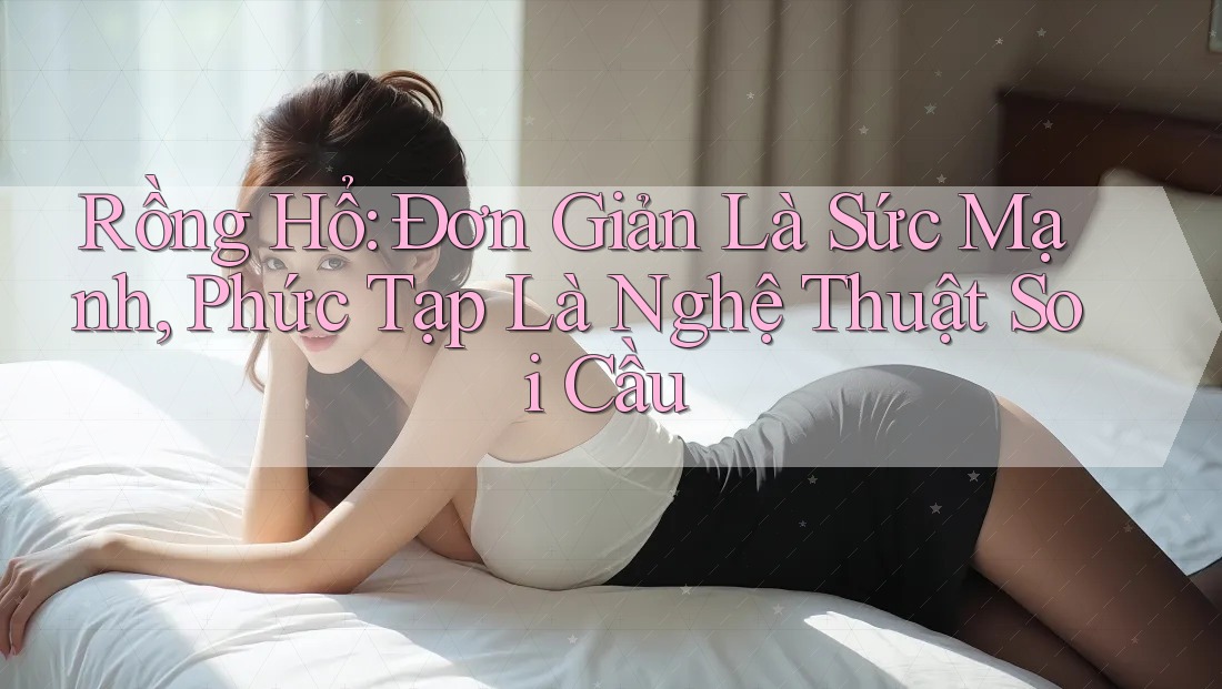 Rồng Hổ: Đơn Giản Là Sức Mạnh, Phức Tạp Là Nghệ Thuật Soi Cầu