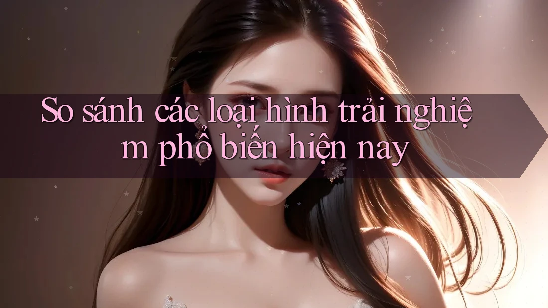 So sánh các loại hình trải nghiệm phổ biến hiện nay