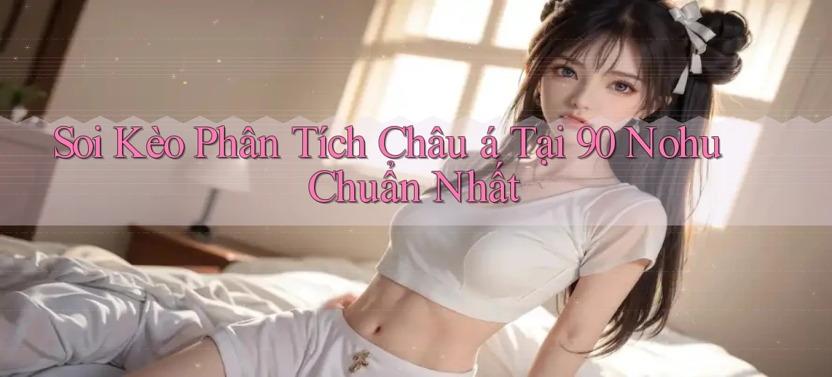 soi kèo phân tích châu á tại 90 nohu chuẩn nhất