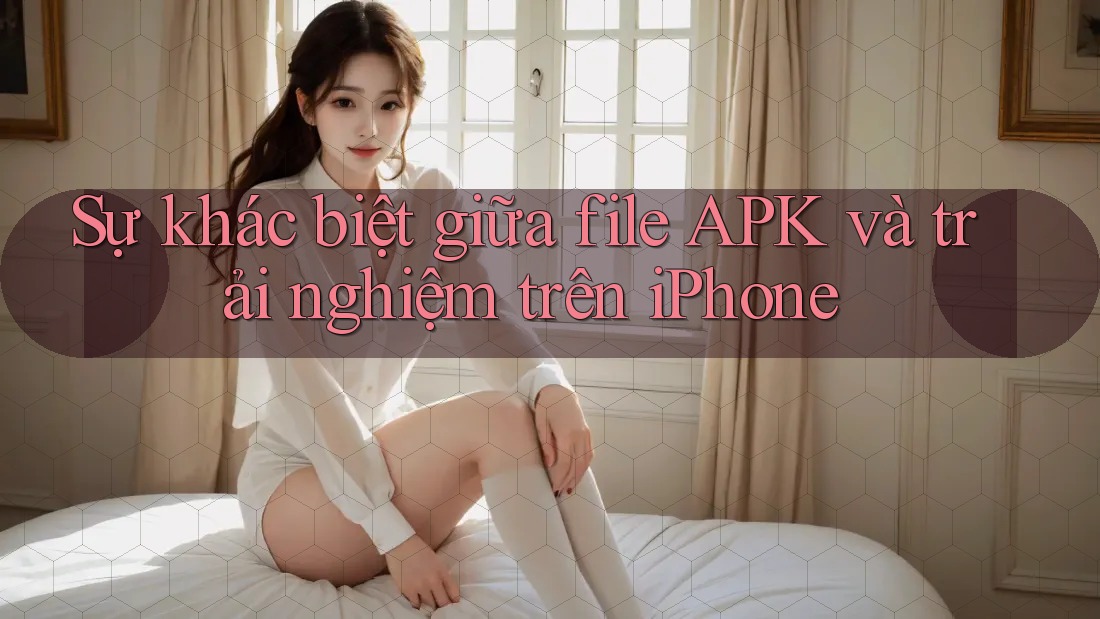 Sự khác biệt giữa file APK và trải nghiệm trên iPhone Sự khác biệt giữa file APK và trải nghiệm trên iPhone