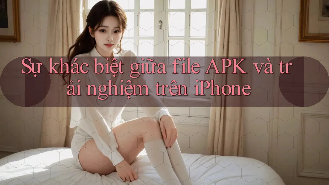 Sự khác biệt giữa file APK và trải nghiệm trên iPhone