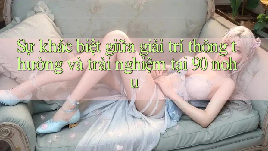 Sự khác biệt giữa giải trí thông thường và trải nghiệm tại 90 nohu Sự khác biệt giữa giải trí thông thường và trải nghiệm tại 90 nohu