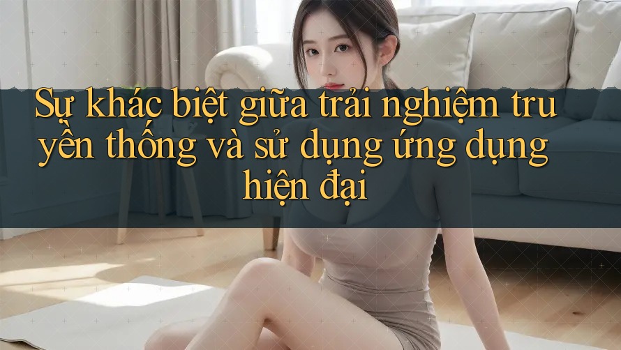 Sự khác biệt giữa trải nghiệm truyền thống và sử dụng ứng dụng hiện đại