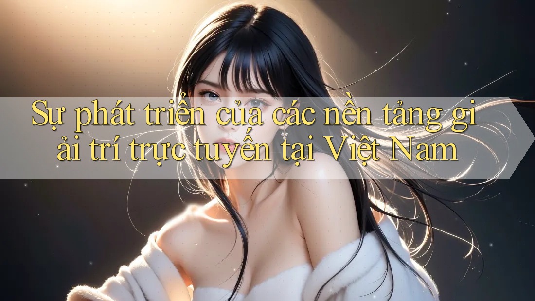 Sự phát triển của các nền tảng giải trí trực tuyến tại Việt Nam Sự phát triển của các nền tảng giải trí trực tuyến tại Việt Nam