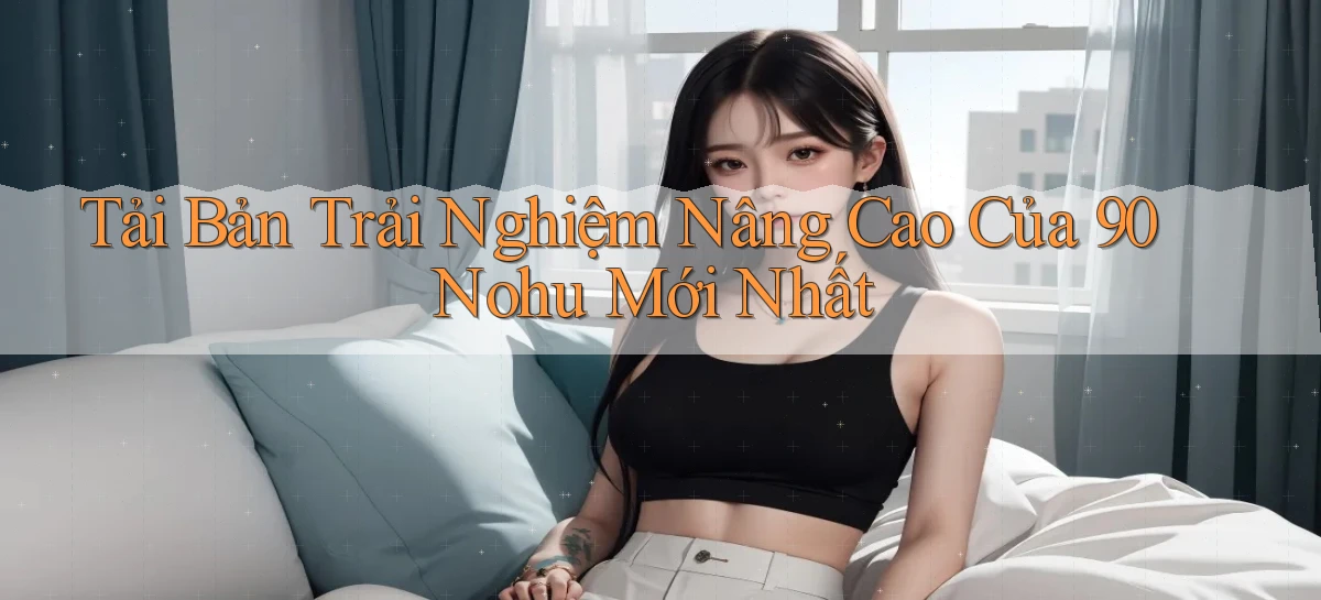 tải bản trải nghiệm nâng cao của 90 nohu mới nhất