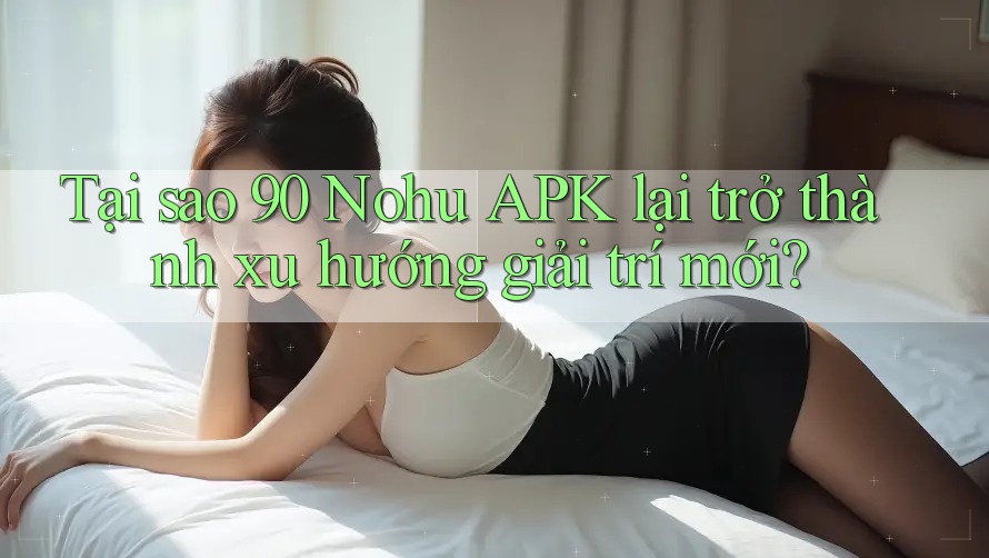 Tại sao 90 Nohu APK lại trở thành xu hướng giải trí mới?