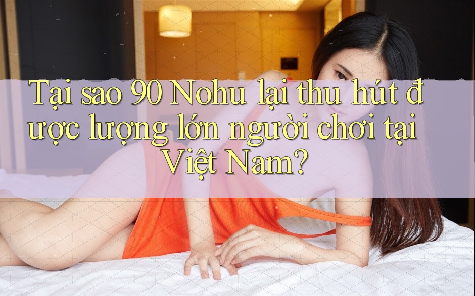 Tại sao 90 Nohu lại thu hút được lượng lớn người chơi tại Việt Nam?