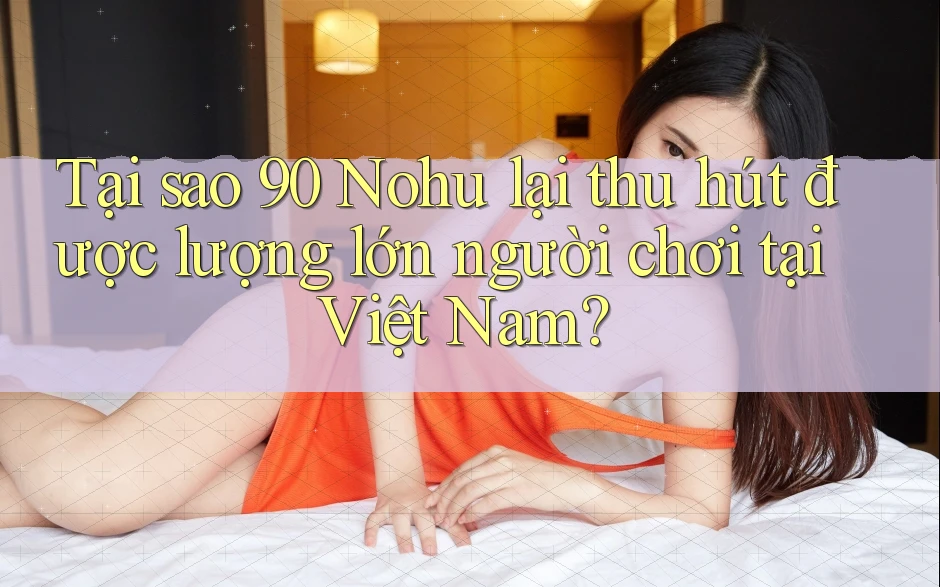 Tại sao 90 Nohu lại thu hút được lượng lớn người chơi tại Việt Nam?