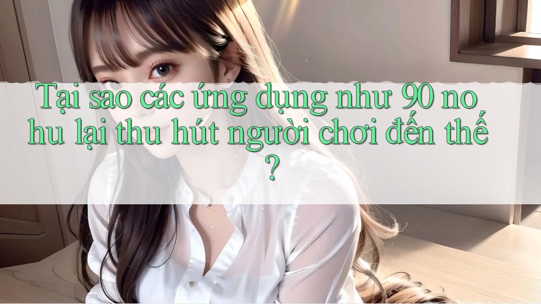 Tại sao các ứng dụng như 90 nohu lại thu hút người chơi đến thế?